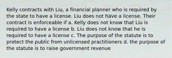 Kelly contracts with Liu, a financial planner who is required by the state to have a license. Liu does not have a license. Their contract is enforceable if a. Kelly does not know that Liu is required to have a license b. Liu does not know that he is required to have a license c. The purpose of the statute is to protect the public from unlicensed practitioners d. the purpose of the statute is to raise government revenue