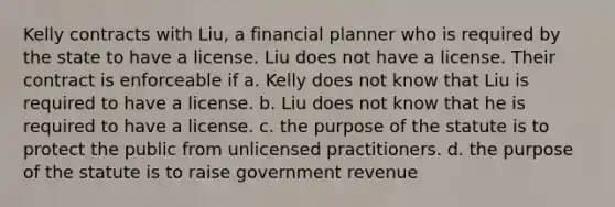 Kelly contracts with Liu, a financial planner who is required by the state to have a license. Liu does not have a license. Their contract is enforceable if a. Kelly does not know that Liu is required to have a license. b. Liu does not know that he is required to have a license. c. the purpose of the statute is to protect the public from unlicensed practitioners. d. the purpose of the statute is to raise government revenue