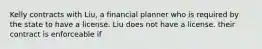 Kelly contracts with Liu, a financial planner who is required by the state to have a license. Liu does not have a license. their contract is enforceable if