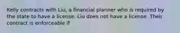 Kelly contracts with Liu, a financial planner who is required by the state to have a license. Liu does not have a license. Their contract is enforceable if