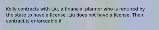 Kelly contracts with Liu, a financial planner who is required by the state to have a license. Liu does not have a license. Their contract is enforceable if