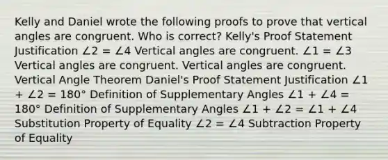 Kelly and Daniel wrote the following proofs to prove that <a href='https://www.questionai.com/knowledge/kEL1Rsq2rD-vertical-angles' class='anchor-knowledge'>vertical angles</a> are congruent. Who is correct? Kelly's Proof Statement Justification ∠2 = ∠4 Vertical angles are congruent. ∠1 = ∠3 Vertical angles are congruent. Vertical angles are congruent. Vertical Angle Theorem Daniel's Proof Statement Justification ∠1 + ∠2 = 180° Definition of <a href='https://www.questionai.com/knowledge/kJ9h2ka8NK-supplementary-angles' class='anchor-knowledge'>supplementary angles</a> ∠1 + ∠4 = 180° Definition of Supplementary Angles ∠1 + ∠2 = ∠1 + ∠4 Substitution Property of Equality ∠2 = ∠4 <a href='https://www.questionai.com/knowledge/kRSeQhf0Dt-subtraction-property-of-equality' class='anchor-knowledge'>subtraction property of equality</a>