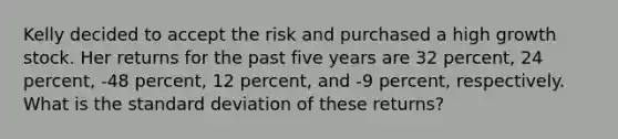 Kelly decided to accept the risk and purchased a high growth stock. Her returns for the past five years are 32 percent, 24 percent, -48 percent, 12 percent, and -9 percent, respectively. What is the standard deviation of these returns?