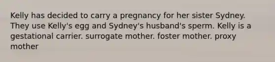 Kelly has decided to carry a pregnancy for her sister Sydney. They use Kelly's egg and Sydney's husband's sperm. Kelly is a gestational carrier. surrogate mother. foster mother. proxy mother