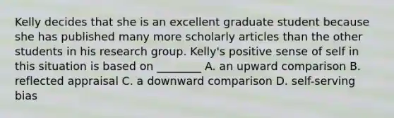 Kelly decides that she is an excellent graduate student because she has published many more scholarly articles than the other students in his research group. Kelly's positive sense of self in this situation is based on ________ A. an upward comparison B. reflected appraisal C. a downward comparison D. self-serving bias