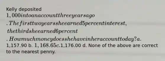 Kelly deposited 1,000 into an account three years ago. The first two years she earned 5 percent interest, the third she earned 6 percent. How much money does she have in her account today? a.1,157.90 b. 1,168.65 c.1,176.00 d. None of the above are correct to the nearest penny.