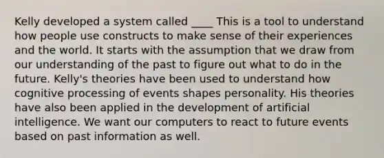 Kelly developed a system called ____ This is a tool to understand how people use constructs to make sense of their experiences and the world. It starts with the assumption that we draw from our understanding of the past to figure out what to do in the future. Kelly's theories have been used to understand how cognitive processing of events shapes personality. His theories have also been applied in the development of artificial intelligence. We want our computers to react to future events based on past information as well.