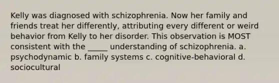 Kelly was diagnosed with schizophrenia. Now her family and friends treat her differently, attributing every different or weird behavior from Kelly to her disorder. This observation is MOST consistent with the _____ understanding of schizophrenia. a. psychodynamic b. family systems c. cognitive-behavioral d. sociocultural