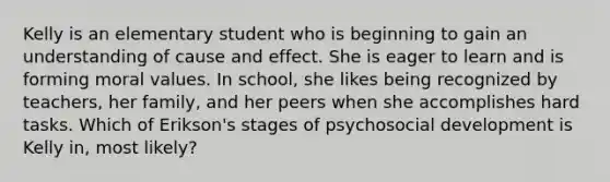 Kelly is an elementary student who is beginning to gain an understanding of cause and effect. She is eager to learn and is forming moral values. In school, she likes being recognized by teachers, her family, and her peers when she accomplishes hard tasks. Which of Erikson's stages of psychosocial development is Kelly in, most likely?