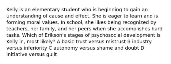 Kelly is an elementary student who is beginning to gain an understanding of cause and effect. She is eager to learn and is forming moral values. In school, she likes being recognized by teachers, her family, and her peers when she accomplishes hard tasks. Which of Erikson's stages of psychosocial development is Kelly in, most likely? A basic trust versus mistrust B industry versus inferiority C autonomy versus shame and doubt D initiative versus guilt