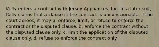 Kelly enters a contract with Jersey Appliances, Inc. In a later suit, Kelly claims that a clause in the contract is unconscionable. If the court agrees, it may a. enforce, limit, or refuse to enforce the contract or the disputed clause. b. enforce the contract without the disputed clause only. c. limit the application of the disputed clause only. d. refuse to enforce the contract only.