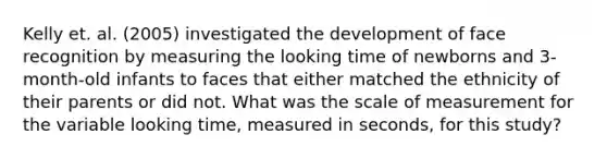 Kelly et. al. (2005) investigated the development of face recognition by measuring the looking time of newborns and 3-month-old infants to faces that either matched the ethnicity of their parents or did not. What was the scale of measurement for the variable looking time, measured in seconds, for this study?