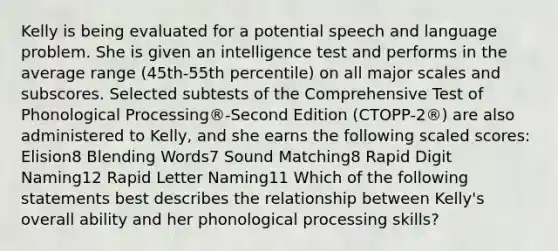 Kelly is being evaluated for a potential speech and language problem. She is given an intelligence test and performs in the average range (45th-55th percentile) on all major scales and subscores. Selected subtests of the Comprehensive Test of Phonological Processing®-Second Edition (CTOPP-2®) are also administered to Kelly, and she earns the following scaled scores: Elision8 Blending Words7 Sound Matching8 Rapid Digit Naming12 Rapid Letter Naming11 Which of the following statements best describes the relationship between Kelly's overall ability and her phonological processing skills?