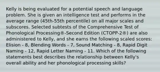 Kelly is being evaluated for a potential speech and language problem. She is given an intelligence test and performs in the average range (45th-55th percentile) on all major scales and subscores. Selected subtests of the Comprehensive Test of Phonological Processing®-Second Edition (CTOPP-2®) are also administered to Kelly, and she earns the following scaled scores: Elision - 8, Blending Words - 7, Sound Matching - 8, Rapid Digit Naming - 12, Rapid Letter Naming - 11. Which of the following statements best describes the relationship between Kelly's overall ability and her phonological processing skills?