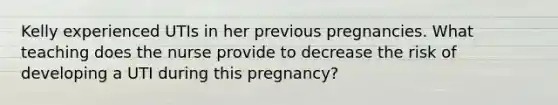 Kelly experienced UTIs in her previous pregnancies. What teaching does the nurse provide to decrease the risk of developing a UTI during this pregnancy?