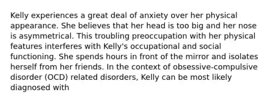 Kelly experiences a great deal of anxiety over her physical appearance. She believes that her head is too big and her nose is asymmetrical. This troubling preoccupation with her physical features interferes with Kelly's occupational and social functioning. She spends hours in front of the mirror and isolates herself from her friends. In the context of obsessive-compulsive disorder (OCD) related disorders, Kelly can be most likely diagnosed with