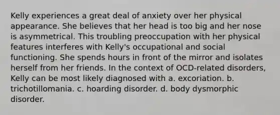 Kelly experiences a great deal of anxiety over her physical appearance. She believes that her head is too big and her nose is asymmetrical. This troubling preoccupation with her physical features interferes with Kelly's occupational and social functioning. She spends hours in front of the mirror and isolates herself from her friends. In the context of OCD-related disorders, Kelly can be most likely diagnosed with a. excoriation. b. trichotillomania. c. hoarding disorder. d. body dysmorphic disorder.