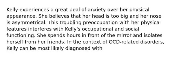 Kelly experiences a great deal of anxiety over her physical appearance. She believes that her head is too big and her nose is asymmetrical. This troubling preoccupation with her physical features interferes with Kelly's occupational and social functioning. She spends hours in front of the mirror and isolates herself from her friends. In the context of OCD-related disorders, Kelly can be most likely diagnosed with