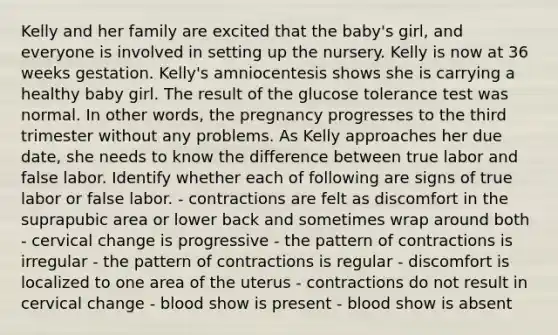 Kelly and her family are excited that the baby's girl, and everyone is involved in setting up the nursery. Kelly is now at 36 weeks gestation. Kelly's amniocentesis shows she is carrying a healthy baby girl. The result of the glucose tolerance test was normal. In other words, the pregnancy progresses to the third trimester without any problems. As Kelly approaches her due date, she needs to know the difference between true labor and false labor. Identify whether each of following are signs of true labor or false labor. - contractions are felt as discomfort in the suprapubic area or lower back and sometimes wrap around both - cervical change is progressive - the pattern of contractions is irregular - the pattern of contractions is regular - discomfort is localized to one area of the uterus - contractions do not result in cervical change - blood show is present - blood show is absent