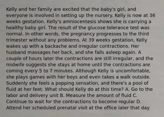 Kelly and her family are excited that the baby's girl, and everyone is involved in setting up the nursery. Kelly is now at 36 weeks gestation. Kelly's amniocentesis shows she is carrying a healthy baby girl. The result of the glucose tolerance test was normal. In other words, the pregnancy progresses to the third trimester without any problems. At 39 weeks gestation, Kelly wakes up with a backache and irregular contractions. Her husband massages her back, and she falls asleep again. A couple of hours later the contractions are still irregular, and the midwife suggests she stays at home until the contractions are coming every 5 to 7 minutes. Although Kelly is uncomfortable, she plays games with her boys and even takes a walk outside. Suddenly she feels a popping sensation, and there's a pool of fluid at her feet. What should Kelly do at this time? A. Go to the labor and delivery unit B. Measure the amount of fluid C. Continue to wait for the contractions to become regular D. Attend her scheduled prenatal visit at the office later that day