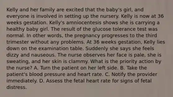 Kelly and her family are excited that the baby's girl, and everyone is involved in setting up the nursery. Kelly is now at 36 weeks gestation. Kelly's amniocentesis shows she is carrying a healthy baby girl. The result of the glucose tolerance test was normal. In other words, the pregnancy progresses to the third trimester without any problems. At 36 weeks gestation, Kelly lies down on the examination table. Suddenly she says she feels dizzy and nauseous. The nurse observes her face is pale, she is sweating, and her skin is clammy. What is the priority action by the nurse? A. Turn the patient on her left side. B. Take the patient's blood pressure and heart rate. C. Notify the provider immediately. D. Assess the fetal heart rate for signs of fetal distress.