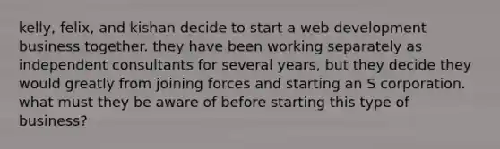 kelly, felix, and kishan decide to start a web development business together. they have been working separately as independent consultants for several years, but they decide they would greatly from joining forces and starting an S corporation. what must they be aware of before starting this type of business?