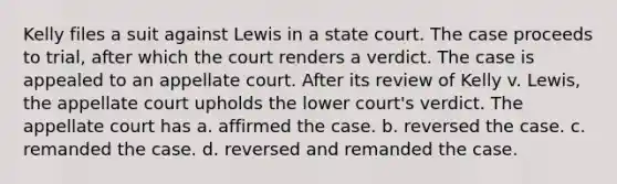 Kelly files a suit against Lewis in a state court. The case proceeds to trial, after which the court renders a verdict. The case is appealed to an appellate court. After its review of Kelly v. Lewis, the appellate court upholds the lower court's verdict. The appellate court has a. affirmed the case. b. reversed the case. c. remanded the case. d. reversed and remanded the case.