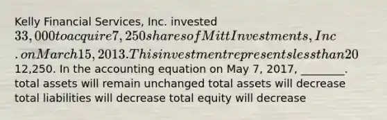 Kelly Financial Services, Inc. invested 33,000 to acquire 7,250 shares of Mitt Investments, Inc. on March 15, 2013. This investment represents less than 20% of the investee's voting stock. On May 7, 2017, Kelly Financial Services, Inc. sells 2,750 shares for12,250. In the accounting equation on May 7, 2017, ________. total assets will remain unchanged total assets will decrease total liabilities will decrease total equity will decrease