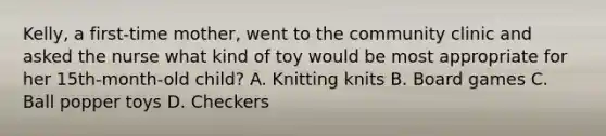 Kelly, a first-time mother, went to the community clinic and asked the nurse what kind of toy would be most appropriate for her 15th-month-old child? A. Knitting knits B. Board games C. Ball popper toys D. Checkers