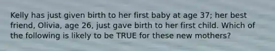 Kelly has just given birth to her first baby at age 37; her best friend, Olivia, age 26, just gave birth to her first child. Which of the following is likely to be TRUE for these new mothers?