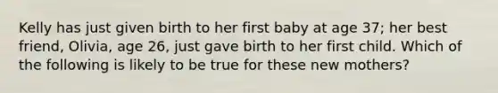 Kelly has just given birth to her first baby at age 37; her best friend, Olivia, age 26, just gave birth to her first child. Which of the following is likely to be true for these new mothers?