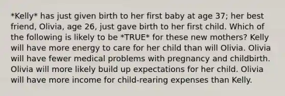 *Kelly* has just given birth to her first baby at age 37; her best friend, Olivia, age 26, just gave birth to her first child. Which of the following is likely to be *TRUE* for these new mothers? Kelly will have more energy to care for her child than will Olivia. Olivia will have fewer medical problems with pregnancy and childbirth. Olivia will more likely build up expectations for her child. Olivia will have more income for child-rearing expenses than Kelly.