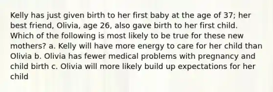 Kelly has just given birth to her first baby at the age of 37; her best friend, Olivia, age 26, also gave birth to her first child. Which of the following is most likely to be true for these new mothers? a. Kelly will have more energy to care for her child than Olivia b. Olivia has fewer medical problems with pregnancy and child birth c. Olivia will more likely build up expectations for her child