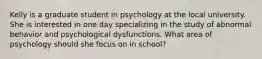 Kelly is a graduate student in psychology at the local university. She is interested in one day specializing in the study of abnormal behavior and psychological dysfunctions. What area of psychology should she focus on in school?