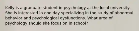 Kelly is a graduate student in psychology at the local university. She is interested in one day specializing in the study of abnormal behavior and psychological dysfunctions. What area of psychology should she focus on in school?