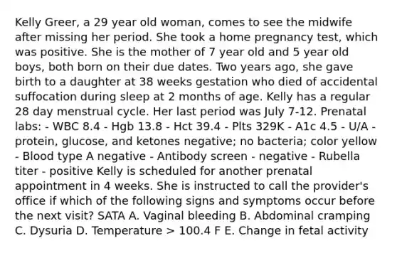 Kelly Greer, a 29 year old woman, comes to see the midwife after missing her period. She took a home pregnancy test, which was positive. She is the mother of 7 year old and 5 year old boys, both born on their due dates. Two years ago, she gave birth to a daughter at 38 weeks gestation who died of accidental suffocation during sleep at 2 months of age. Kelly has a regular 28 day menstrual cycle. Her last period was July 7-12. Prenatal labs: - WBC 8.4 - Hgb 13.8 - Hct 39.4 - Plts 329K - A1c 4.5 - U/A - protein, glucose, and ketones negative; no bacteria; color yellow - Blood type A negative - Antibody screen - negative - Rubella titer - positive Kelly is scheduled for another prenatal appointment in 4 weeks. She is instructed to call the provider's office if which of the following signs and symptoms occur before the next visit? SATA A. Vaginal bleeding B. Abdominal cramping C. Dysuria D. Temperature > 100.4 F E. Change in fetal activity