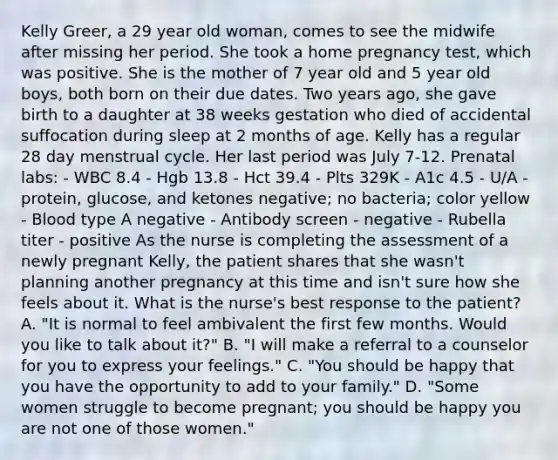 Kelly Greer, a 29 year old woman, comes to see the midwife after missing her period. She took a home pregnancy test, which was positive. She is the mother of 7 year old and 5 year old boys, both born on their due dates. Two years ago, she gave birth to a daughter at 38 weeks gestation who died of accidental suffocation during sleep at 2 months of age. Kelly has a regular 28 day menstrual cycle. Her last period was July 7-12. Prenatal labs: - WBC 8.4 - Hgb 13.8 - Hct 39.4 - Plts 329K - A1c 4.5 - U/A - protein, glucose, and ketones negative; no bacteria; color yellow - Blood type A negative - Antibody screen - negative - Rubella titer - positive As the nurse is completing the assessment of a newly pregnant Kelly, the patient shares that she wasn't planning another pregnancy at this time and isn't sure how she feels about it. What is the nurse's best response to the patient? A. "It is normal to feel ambivalent the first few months. Would you like to talk about it?" B. "I will make a referral to a counselor for you to express your feelings." C. "You should be happy that you have the opportunity to add to your family." D. "Some women struggle to become pregnant; you should be happy you are not one of those women."