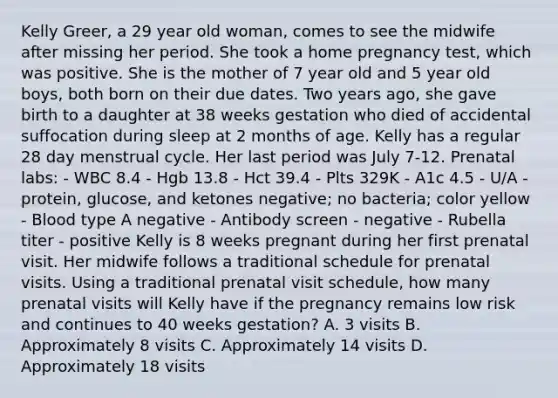 Kelly Greer, a 29 year old woman, comes to see the midwife after missing her period. She took a home pregnancy test, which was positive. She is the mother of 7 year old and 5 year old boys, both born on their due dates. Two years ago, she gave birth to a daughter at 38 weeks gestation who died of accidental suffocation during sleep at 2 months of age. Kelly has a regular 28 day menstrual cycle. Her last period was July 7-12. Prenatal labs: - WBC 8.4 - Hgb 13.8 - Hct 39.4 - Plts 329K - A1c 4.5 - U/A - protein, glucose, and ketones negative; no bacteria; color yellow - Blood type A negative - Antibody screen - negative - Rubella titer - positive Kelly is 8 weeks pregnant during her first prenatal visit. Her midwife follows a traditional schedule for prenatal visits. Using a traditional prenatal visit schedule, how many prenatal visits will Kelly have if the pregnancy remains low risk and continues to 40 weeks gestation? A. 3 visits B. Approximately 8 visits C. Approximately 14 visits D. Approximately 18 visits