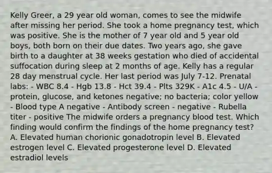 Kelly Greer, a 29 year old woman, comes to see the midwife after missing her period. She took a home pregnancy test, which was positive. She is the mother of 7 year old and 5 year old boys, both born on their due dates. Two years ago, she gave birth to a daughter at 38 weeks gestation who died of accidental suffocation during sleep at 2 months of age. Kelly has a regular 28 day menstrual cycle. Her last period was July 7-12. Prenatal labs: - WBC 8.4 - Hgb 13.8 - Hct 39.4 - Plts 329K - A1c 4.5 - U/A - protein, glucose, and ketones negative; no bacteria; color yellow - Blood type A negative - Antibody screen - negative - Rubella titer - positive The midwife orders a pregnancy blood test. Which finding would confirm the findings of the home pregnancy test? A. Elevated human chorionic gonadotropin level B. Elevated estrogen level C. Elevated progesterone level D. Elevated estradiol levels