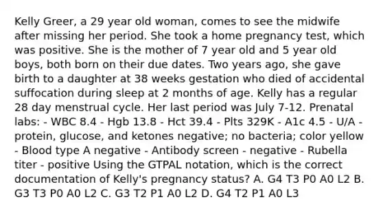 Kelly Greer, a 29 year old woman, comes to see the midwife after missing her period. She took a home pregnancy test, which was positive. She is the mother of 7 year old and 5 year old boys, both born on their due dates. Two years ago, she gave birth to a daughter at 38 weeks gestation who died of accidental suffocation during sleep at 2 months of age. Kelly has a regular 28 day menstrual cycle. Her last period was July 7-12. Prenatal labs: - WBC 8.4 - Hgb 13.8 - Hct 39.4 - Plts 329K - A1c 4.5 - U/A - protein, glucose, and ketones negative; no bacteria; color yellow - Blood type A negative - Antibody screen - negative - Rubella titer - positive Using the GTPAL notation, which is the correct documentation of Kelly's pregnancy status? A. G4 T3 P0 A0 L2 B. G3 T3 P0 A0 L2 C. G3 T2 P1 A0 L2 D. G4 T2 P1 A0 L3