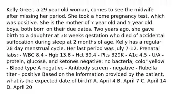 Kelly Greer, a 29 year old woman, comes to see the midwife after missing her period. She took a home pregnancy test, which was positive. She is the mother of 7 year old and 5 year old boys, both born on their due dates. Two years ago, she gave birth to a daughter at 38 weeks gestation who died of accidental suffocation during sleep at 2 months of age. Kelly has a regular 28 day menstrual cycle. Her last period was July 7-12. Prenatal labs: - WBC 8.4 - Hgb 13.8 - Hct 39.4 - Plts 329K - A1c 4.5 - U/A - protein, glucose, and ketones negative; no bacteria; color yellow - Blood type A negative - Antibody screen - negative - Rubella titer - positive Based on the information provided by the patient, what is the expected date of birth? A. April 4 B. April 7 C. April 14 D. April 20