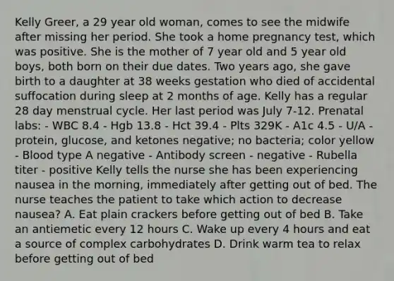 Kelly Greer, a 29 year old woman, comes to see the midwife after missing her period. She took a home pregnancy test, which was positive. She is the mother of 7 year old and 5 year old boys, both born on their due dates. Two years ago, she gave birth to a daughter at 38 weeks gestation who died of accidental suffocation during sleep at 2 months of age. Kelly has a regular 28 day menstrual cycle. Her last period was July 7-12. Prenatal labs: - WBC 8.4 - Hgb 13.8 - Hct 39.4 - Plts 329K - A1c 4.5 - U/A - protein, glucose, and ketones negative; no bacteria; color yellow - Blood type A negative - Antibody screen - negative - Rubella titer - positive Kelly tells the nurse she has been experiencing nausea in the morning, immediately after getting out of bed. The nurse teaches the patient to take which action to decrease nausea? A. Eat plain crackers before getting out of bed B. Take an antiemetic every 12 hours C. Wake up every 4 hours and eat a source of complex carbohydrates D. Drink warm tea to relax before getting out of bed