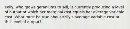 Kelly, who grows geraniums to sell, is currently producing a level of output at which her marginal cost equals her average variable cost. What must be true about Kelly's average variable cost at this level of output?