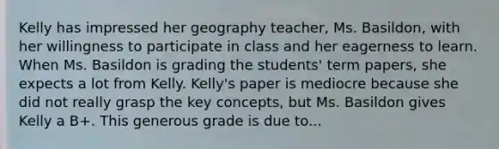 Kelly has impressed her geography teacher, Ms. Basildon, with her willingness to participate in class and her eagerness to learn. When Ms. Basildon is grading the students' term papers, she expects a lot from Kelly. Kelly's paper is mediocre because she did not really grasp the key concepts, but Ms. Basildon gives Kelly a B+. This generous grade is due to...