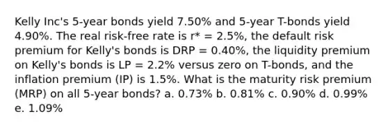 Kelly Inc's 5-year bonds yield 7.50% and 5-year T-bonds yield 4.90%. The real risk-free rate is r* = 2.5%, the default risk premium for Kelly's bonds is DRP = 0.40%, the liquidity premium on Kelly's bonds is LP = 2.2% versus zero on T-bonds, and the inflation premium (IP) is 1.5%. What is the maturity risk premium (MRP) on all 5-year bonds? a. 0.73% b. 0.81% c. 0.90% d. 0.99% e. 1.09%