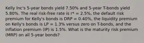 Kelly Inc's 5-year bonds yield 7.50% and 5-year T-bonds yield 5.80%. The real risk-free rate is r* = 2.5%, the default risk premium for Kelly's bonds is DRP = 0.40%, the liquidity premium on Kelly's bonds is LP = 1.3% versus zero on T-bonds, and the inflation premium (IP) is 1.5%. What is the maturity risk premium (MRP) on all 5-year bonds?