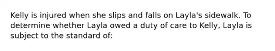 Kelly is injured when she slips and falls on Layla's sidewalk. To determine whether Layla owed a duty of care to Kelly, Layla is subject to the standard of: