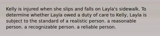 Kelly is injured when she slips and falls on Layla's sidewalk. To determine whether Layla owed a duty of care to Kelly, Layla is subject to the standard of​ ​a realistic person. ​a reasonable person. ​a recognizable person. ​a reliable person.