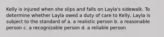 Kelly is injured when she slips and falls on Layla's sidewalk. To determine whether Layla owed a duty of care to Kelly, Layla is subject to the standard of a. a realistic person b. a reasonable person c. a recognizable person d. a reliable person