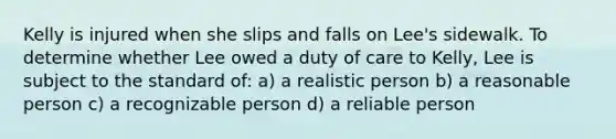 Kelly is injured when she slips and falls on Lee's sidewalk. To determine whether Lee owed a duty of care to Kelly, Lee is subject to the standard of: a) a realistic person b) a reasonable person c) a recognizable person d) a reliable person